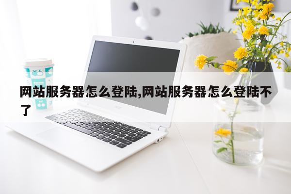 网站服务器怎么登陆,网站服务器怎么登陆不了