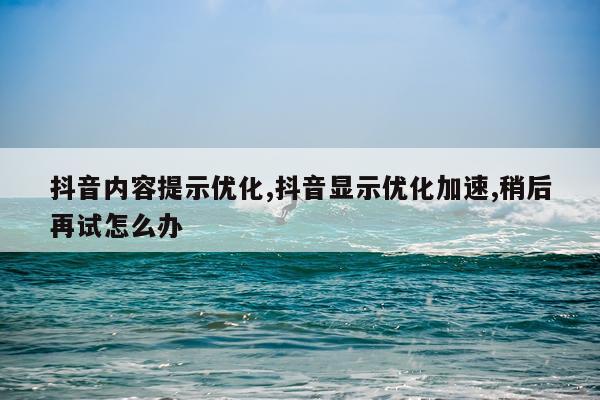 抖音内容提示优化,抖音显示优化加速,稍后再试怎么办