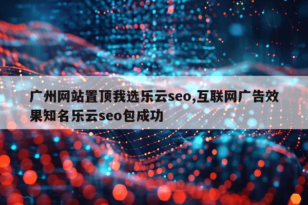 广州网站置顶我选乐云seo,互联网广告效果知名乐云seo包成功