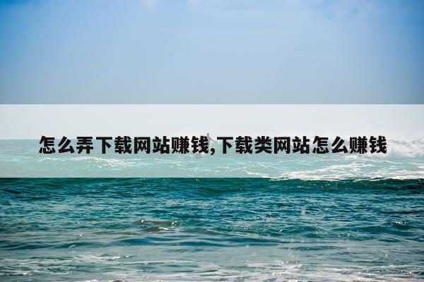 怎么弄下载网站赚钱,下载类网站怎么赚钱
