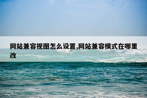网站兼容视图怎么设置,网站兼容模式在哪里改