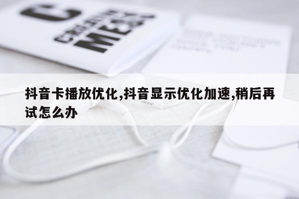抖音卡播放优化,抖音显示优化加速,稍后再试怎么办