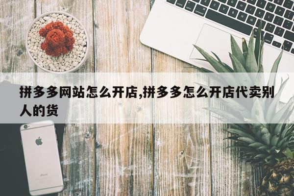 拼多多网站怎么开店,拼多多怎么开店代卖别人的货