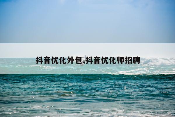 抖音优化外包,抖音优化师招聘