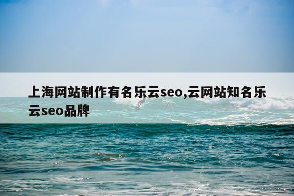 上海网站制作有名乐云seo,云网站知名乐云seo品牌