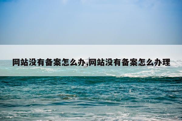 网站没有备案怎么办,网站没有备案怎么办理