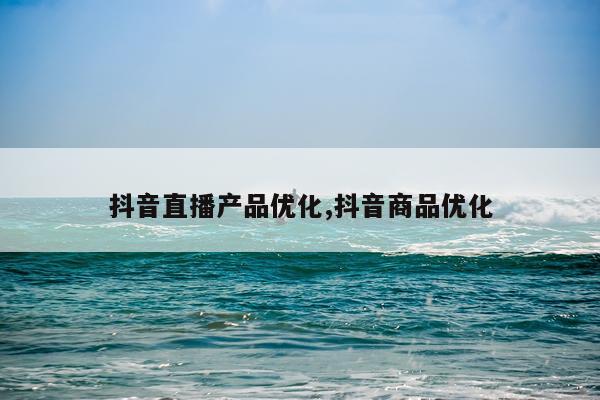 抖音直播产品优化,抖音商品优化