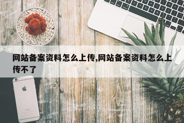 网站备案资料怎么上传,网站备案资料怎么上传不了
