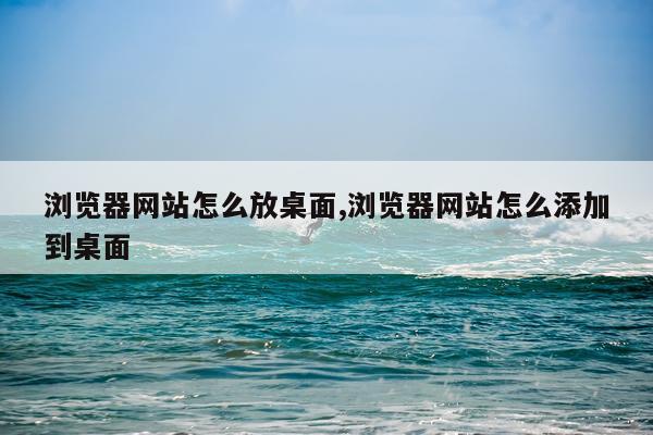 浏览器网站怎么放桌面,浏览器网站怎么添加到桌面