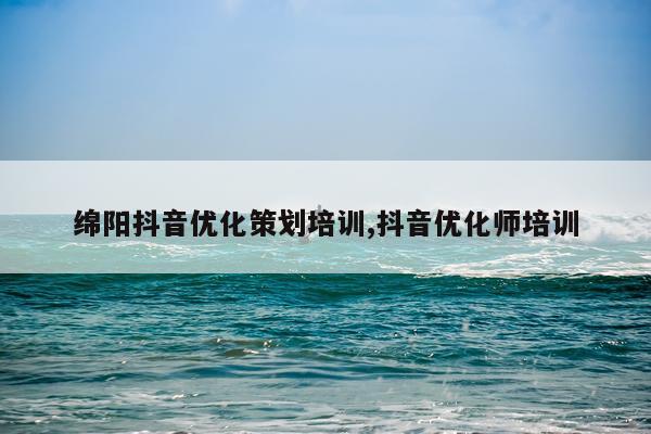 绵阳抖音优化策划培训,抖音优化师培训