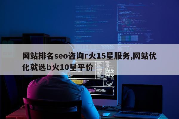 网站排名seo咨询r火15星服务,网站优化就选b火10星平价
