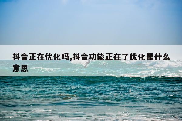 抖音正在优化吗,抖音功能正在了优化是什么意思