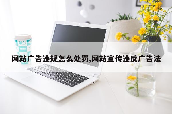 网站广告违规怎么处罚,网站宣传违反广告法