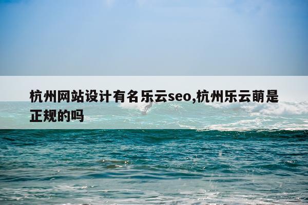 杭州网站设计有名乐云seo,杭州乐云萌是正规的吗