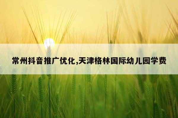 常州抖音推广优化,天津格林国际幼儿园学费