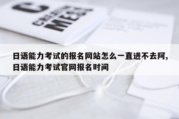 日语能力考试的报名网站怎么一直进不去阿,日语能力考试官网报名时间