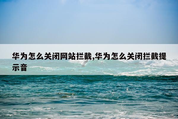 华为怎么关闭网站拦截,华为怎么关闭拦截提示音