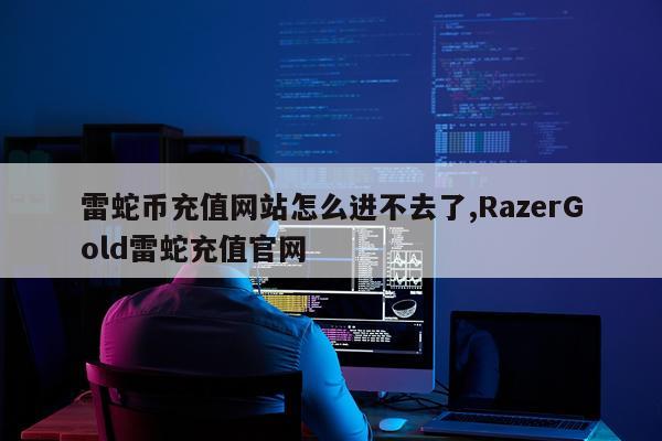 雷蛇币充值网站怎么进不去了,RazerGold雷蛇充值官网