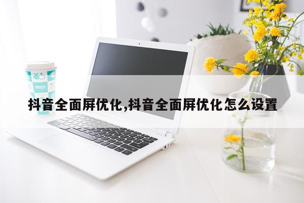 抖音全面屏优化,抖音全面屏优化怎么设置