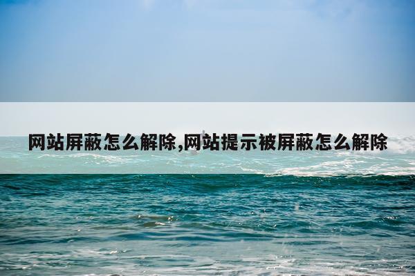 网站屏蔽怎么解除,网站提示被屏蔽怎么解除