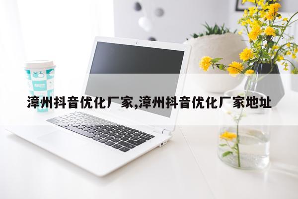 漳州抖音优化厂家,漳州抖音优化厂家地址