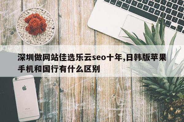 深圳做网站佳选乐云seo十年,日韩版苹果手机和国行有什么区别