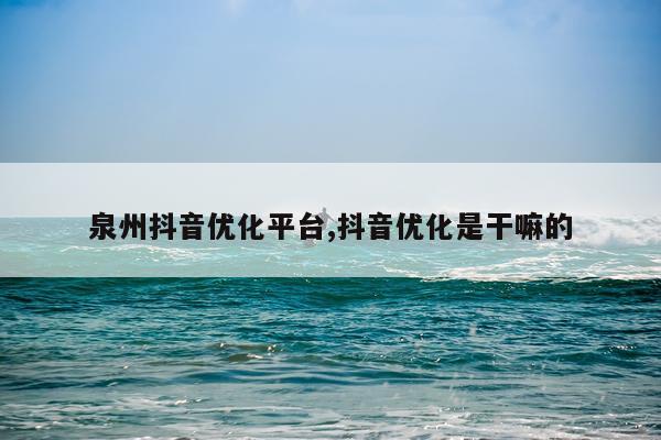 泉州抖音优化平台,抖音优化是干嘛的
