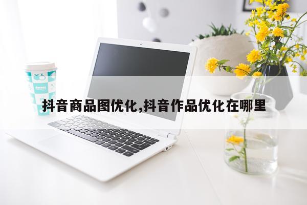 抖音商品图优化,抖音作品优化在哪里