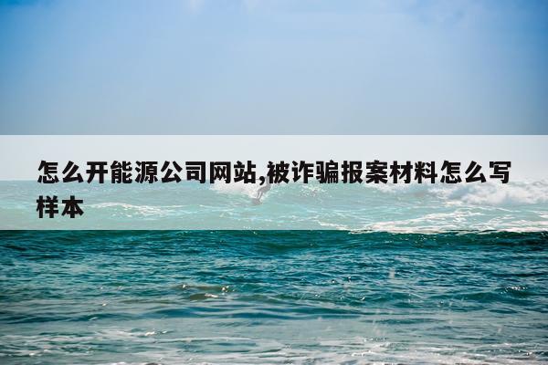 怎么开能源公司网站,被诈骗报案材料怎么写样本