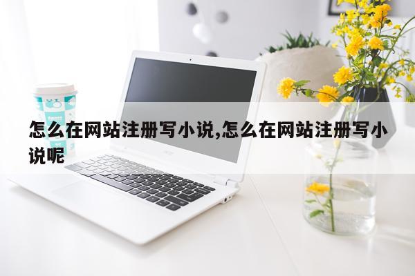 怎么在网站注册写小说,怎么在网站注册写小说呢