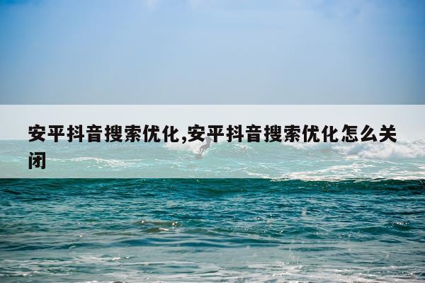安平抖音搜索优化,安平抖音搜索优化怎么关闭