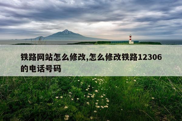 铁路网站怎么修改,怎么修改铁路12306的电话号码
