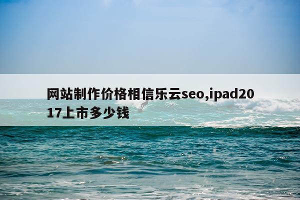 网站制作价格相信乐云seo,ipad2017上市多少钱