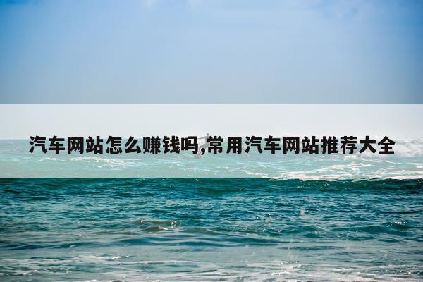 汽车网站怎么赚钱吗,常用汽车网站推荐大全