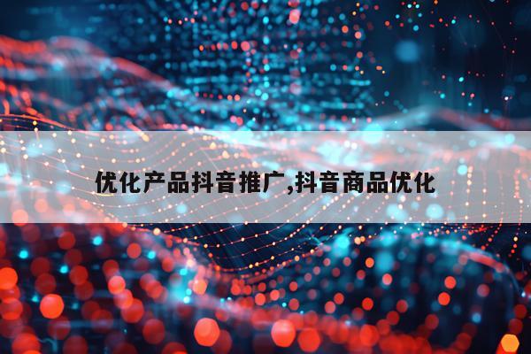 优化产品抖音推广,抖音商品优化