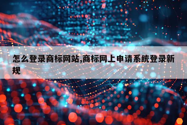 怎么登录商标网站,商标网上申请系统登录新规