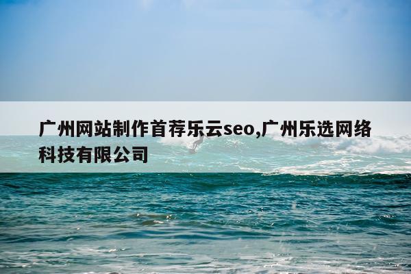 广州网站制作首荐乐云seo,广州乐选网络科技有限公司