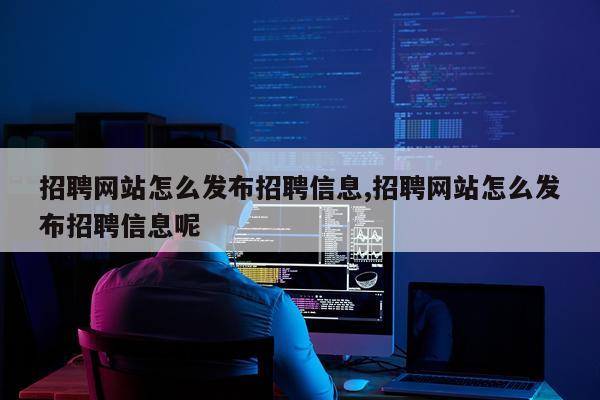 招聘网站怎么发布招聘信息,招聘网站怎么发布招聘信息呢