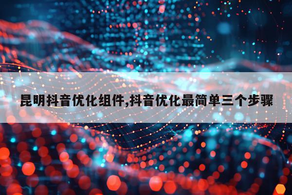 昆明抖音优化组件,抖音优化最简单三个步骤