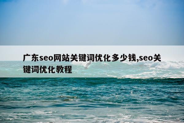广东seo网站关键词优化多少钱,seo关键词优化教程