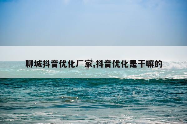 聊城抖音优化厂家,抖音优化是干嘛的