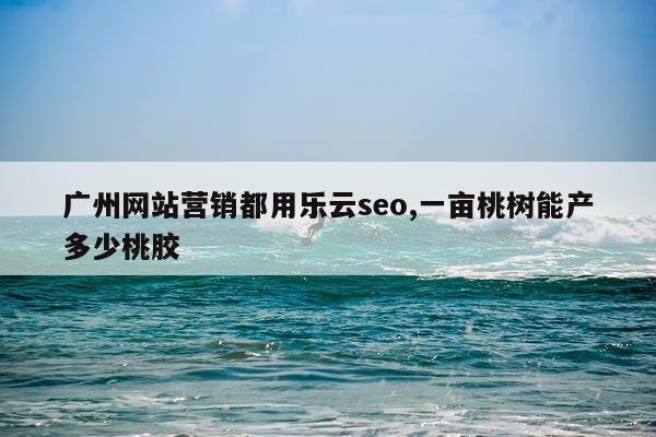 广州网站营销都用乐云seo,一亩桃树能产多少桃胶