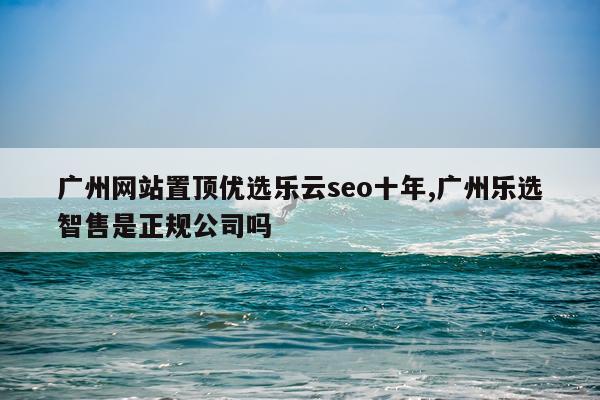 广州网站置顶优选乐云seo十年,广州乐选智售是正规公司吗