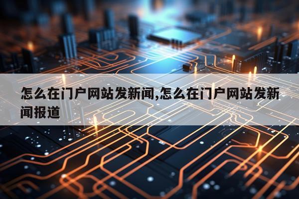 怎么在门户网站发新闻,怎么在门户网站发新闻报道