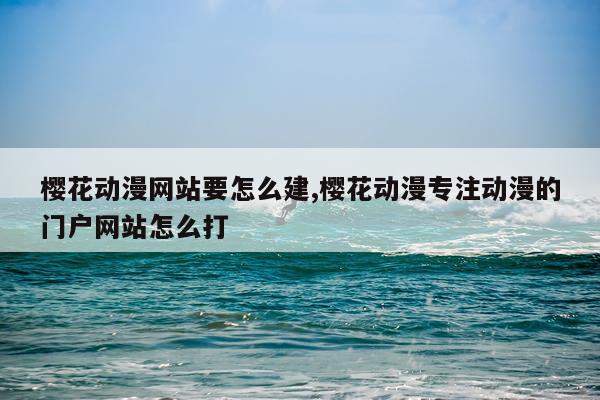 樱花动漫网站要怎么建,樱花动漫专注动漫的门户网站怎么打