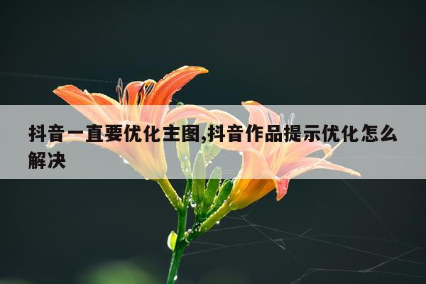 抖音一直要优化主图,抖音作品提示优化怎么解决