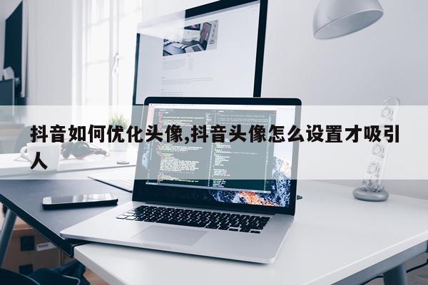 抖音如何优化头像,抖音头像怎么设置才吸引人