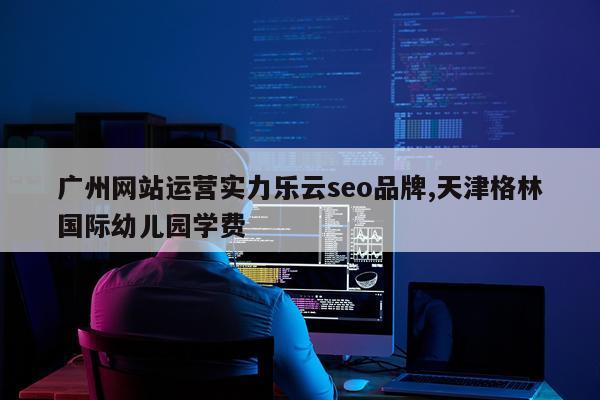 广州网站运营实力乐云seo品牌,天津格林国际幼儿园学费
