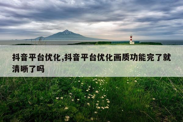 抖音平台优化,抖音平台优化画质功能完了就清晰了吗
