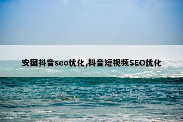 安图抖音seo优化,抖音短视频SEO优化